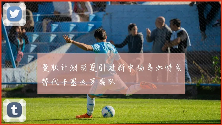 曼联计划明夏引进新中场乌加特或替代卡塞米罗离队
