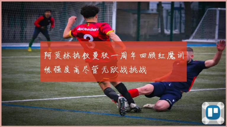 阿莫林执教曼联一周年回顾红魔训练强度高尽管无欧战挑战