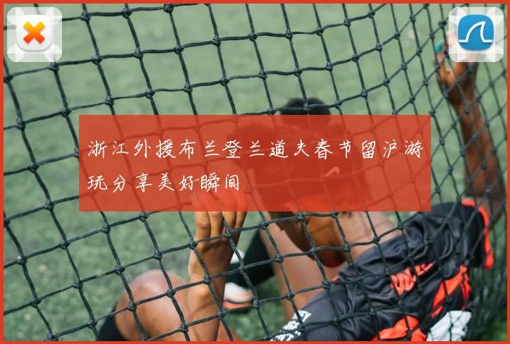 浙江外援布兰登兰道夫春节留沪游玩分享美好瞬间