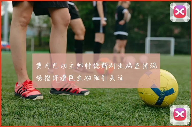 费内巴切主帅特德斯科生病坚持现场指挥遭医生劝阻引关注