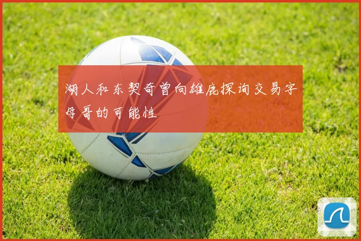 湖人和东契奇曾向雄鹿探询交易字母哥的可能性