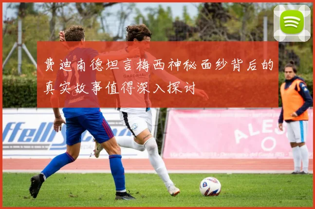 费迪南德坦言梅西神秘面纱背后的真实故事值得深入探讨