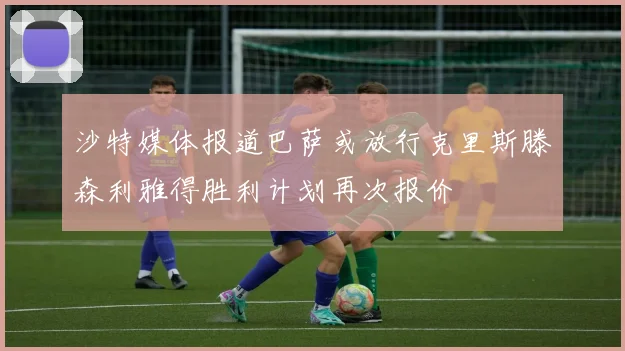 沙特媒体报道巴萨或放行克里斯滕森利雅得胜利计划再次报价