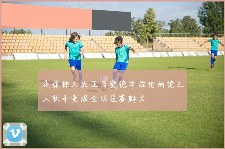 美媒称文班亚马爱德华兹伦纳德三人联手重振全明星赛魅力