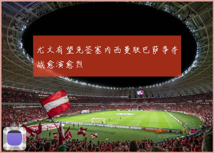 尤文有望免签塞内西曼联巴萨争夺战愈演愈烈