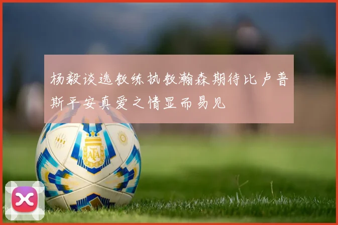 杨毅谈选教练执教瀚森期待比卢普斯平安真爱之情显而易见