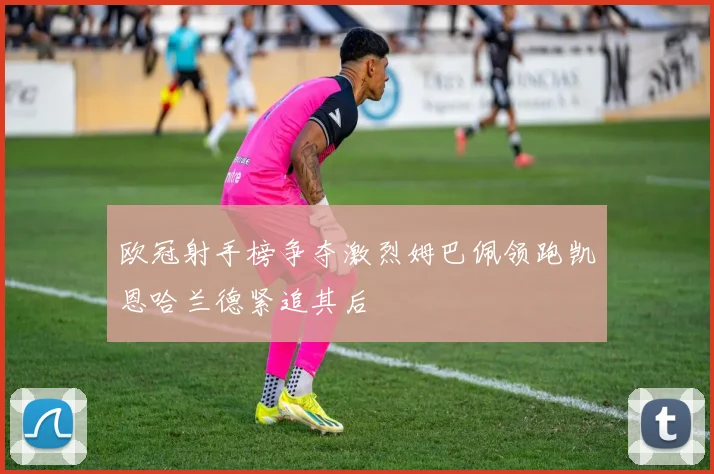 欧冠射手榜争夺激烈姆巴佩领跑凯恩哈兰德紧追其后