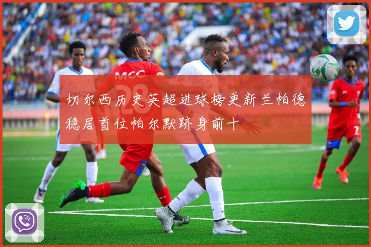 切尔西历史英超进球榜更新兰帕德稳居首位帕尔默跻身前十